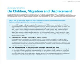 Uprooted >> 7| The Policy Perspective 111
Whether they are running from immediate violence or voluntarily moving with their families, children belong at the centre of every debate on migration and
displacement. When conflicts force families from their homes, it is children who suffer the most and will continue to suffer the longest. When restrictive policies fore-
close legal pathways for migration, it is children who feel the worst impacts of the perilous journeys that follow. The evidence is clear and the time for action is now.
AN AGENDA FOR ACTION
On Children, Migration and Displacement
UNICEF calls on all actors to respect the rights and needs of children impacted by migration and
displacement. Putting children first means committing to:
>>	 Protect child refugees and migrants, particularly unaccompanied children, from exploitation and violence
Introduce measures to strengthen child protection systems, including the training of social and child workers and working with
NGOs and professional groups. Clamp down on trafficking, not only through enhanced law enforcement, but also by providing
better support to migrant children through the systematic appointment of qualified guardians; better access to information
regarding their own situation and the management of their cases; and access to legal assistance. Governments should also
develop clearer guidance for case officers when determining the migration status of children, to prevent the return of children
and families to persecution, dangerous or life-threatening situations, using the best interest of the child principle to guide legal
decision-making in all cases.
>>	 End the detention of children seeking refugee status or migrating
Introduce practical alternatives to detention wherever children (or their families) are involved, given the negative impact of
detention on a child’s development. Children are particularly vulnerable to physical and psychological violence. Examples of
alternatives to detention include: the surrender of passport and regular reporting requirements; guarantors or bailees who may
be family members or community supporters; foster care and supervised independent living for unaccompanied and separated
children; and compulsory registration with authorities.
>>	 Keep families together as the best way to protect children and give children legal status
Develop clear policy guidance to keep children from being separated from their parents during border control processing and
any migrant legal processes. States should speed-up procedures and make it easier for children to reunite with their families,
including with their extended families in destination countries. States should pursue all practical measures to reunify children
with their families. Children born to migrant parents need legal identity for their future wellbeing. Governments should provide
birth registration and/or other identity documents to enable children to access services and avoid statelessness.
 