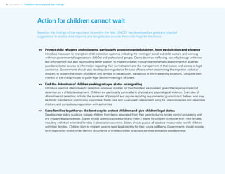 4 Uprooted >> Executive summary and key findings
>>	 Protect child refugees and migrants, particularly unaccompanied children, from exploitation and violence
Introduce measures to strengthen child protection systems, including the training of social and child workers and working
with non-governmental organizations (NGOs) and professional groups. Clamp down on trafficking, not only through enhanced
law enforcement, but also by providing better support to migrant children through the systematic appointment of qualified
guardians; better access to information regarding their own situation and the management of their cases; and access to legal
assistance. Governments should also develop clearer guidance for case officers when determining the migration status of
children, to prevent the return of children and families to persecution, dangerous or life-threatening situations, using the best
interest of the child principle to guide legal decision-making in all cases.
>>	 End the detention of children seeking refugee status or migrating
Introduce practical alternatives to detention wherever children (or their families) are involved, given the negative impact of
detention on a child’s development. Children are particularly vulnerable to physical and psychological violence. Examples of
alternatives to detention include: the surrender of passport and regular reporting requirements; guarantors or bailees who may
be family members or community supporters; foster care and supervised independent living for unaccompanied and separated
children; and compulsory registration with authorities.
>>	 Keep families together as the best way to protect children and give children legal status
Develop clear policy guidance to keep children from being separated from their parents during border control processing and
any migrant legal processes. States should speed-up procedures and make it easier for children to reunite with their families,
including with their extended families in destination countries. States should pursue all practical measures to reunify children
with their families. Children born to migrant parents need legal identity for their future wellbeing. Governments should provide
birth registration and/or other identity documents to enable children to access services and avoid statelessness.
Action for children cannot wait
Based on the findings of the report and its work in the field, UNICEF has developed six goals and practical
suggestions to protect child migrants and refugees and provide them with hope for the future:
 