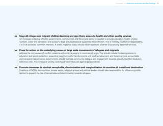 Uprooted >> Executive summary and key findings 5
>>	 Keep all refugee and migrant children learning and give them access to health and other quality services
An increased collective effort by governments, communities and the private sector is needed to provide education, health, shelter,
nutrition, water and sanitation, and access to legal and psychosocial support to these children. This is not only a collective responsibility,
it is in all societies’ common interests. A child’s migration status should never represent a barrier to accessing essential services.
>>	 Press for action on the underlying causes of large scale movements of refugees and migrants
Address the root causes of conflict, violence and extreme poverty in countries of origin. This should include increasing access to
education and social protection; expanding opportunities for family income and youth employment; and fostering more accountable
and transparent governance. Governments should facilitate community dialogue and engagement towards peaceful conflict resolution,
tolerance and a more inclusive society; and should take measures against gang violence.
>>	 Promote measures to combat xenophobia, discrimination and marginalization in countries of transit and destination
Coalitions of NGOs, communities, private sector, religious groups and political leaders should take responsibility for influencing public
opinion to prevent the rise of xenophobia and discrimination towards refugees.
 
 