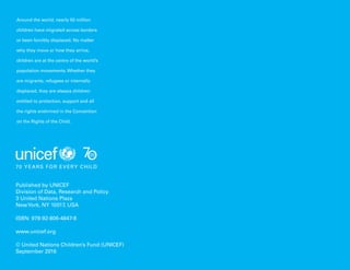 132 Uprooted >> 1| The Global Perspective
Published by UNICEF
Division of Data, Research and Policy
3 United Nations Plaza
NewYork, NY 10017, USA
ISBN: 978-92-806-4847-8
www.unicef.org
© United Nations Children’s Fund (UNICEF)
September 2016
Around the world, nearly 50 million
children have migrated across borders
or been forcibly displaced. No matter
why they move or how they arrive,
children are at the centre of the world’s
population movements. Whether they
are migrants, refugees or internally
displaced, they are always children:
entitled to protection, support and all
the rights enshrined in the Convention
on the Rights of the Child.
 