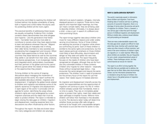 15 Uprooted >> Introduction 15
community committed to reaching the children left
furthest behind, the double vulnerability of being
both a migrant and a child makes the equity case
for protecting children all the more urgent.
The practical benefits of addressing these issues
are equally compelling. Evidence from multiple
contexts clearly demonstrates that child refugees
and migrants – and the generations that follow
them – live better lives and are more able to
contribute to society when they have opportunities
to learn and advance wherever they are.1
Migrant
children also play an invaluable role in linking
their older family members to new societies and
accelerating their engagement and inclusion. When
children have opportunities to thrive, both the
countries they leave behind as well as the countries
they settle in can benefit from their skills, creativity
and diverse perspectives. In an increasingly mobile
and integrated world, policymakers, businesses
and their partners in the global community cannot
afford to ignore either the needs of these children
or the opportunities they present.
To bring children to the centre of ongoing
discussions about managing the movement of
people around the world, this report outlines the
best available data about children, migration and
displacement. It highlights the global trends related
to children and migration and explores some of the
specific dynamics of migration and displacement
in each region of the world. It concludes with an
agenda for action, identifying the areas where
children’s rights are most endangered by current
migration practices and the steps that must be
taken to protect children. The report is intended to
begin closing the data gaps on children, migration
and displacement, inserting essential facts into
discussions too often influenced by other factors.
Throughout the report, the data are broken down
into many categories and children are varyingly
referred to as asylum-seekers, refugees, internally
displaced persons or migrants. Those terms have
specific and important legal meanings, but they
can mask a simple reality: they are all being used
to describe children. Ultimately, it is always about
a child – a boy or girl, in search of a different and
more promising future.
The report brings together data about children who
move for many different reasons and under widely
varying circumstances. Some of those children
are realizing the promise of migration while others
are confronting its perils. Each of these children is
entitled to the same rights and protections, but the
report places particular emphasis on those children
most likely to face difficulties, discrimination and
danger as they seek and settle into new lives
outside their homelands. The report frequently
focuses on the needs of children who have been
recognised as refugees, although they are far from
the only vulnerable children in these contexts.
Children who migrate for other reasons – especially
those without recognized legal status – may
encounter the same dangers and require the same
protections. The children most in need of protection
are the primary focus of this report for just that
reason: their needs require immediate attention.
As migration and displacement intensify across the
world, the responsibilities and the opportunities of
migration will continue to grow. For the 31 million
children already outside their homelands, there is
no time to waste. They rely on immediate global
action to protect their rights, meet their needs and
open pathways to brighter futures. Millions more
children will follow their footsteps in the decades
to come. The decisions taken today will determine
whether those journeys offer safe refuge or
continue to be fraught with unacceptable dangers.
The choice is ours and the time for action is now.
WHY A DATA-DRIVEN REPORT?
The world is seemingly awash in information
about children and migration. From heart-
breaking tales of violence and loss to uplifting
accounts of successful integration, there is no
shortage of stories about the promise and perils
of migration for children. There is, however, a
very serious gap in data that paint the larger
picture of childhood migration and displacement.
Without reliable data, evidence-based debates
and policymaking are hampered.
There are many understandable reasons why
this data gap exists: people are difficult to track
when they move; families with uncertain legal
status are often missed in official statistics; and
some of the worst violations of children’s rights
are regularly un- or under-reported. When data
about children are available, they are frequently
for just a small, compartmentalized subset of
children. These challenges remain, but they
cannot become an excuse for inaction.
This report is an effort to bring together the
best data that are available and to address the
gaps that can be filled. Many data shortcomings
remain, but the information presented here
is intended to bring the faces of children into
clearer focus in the global picture of migration
and displacement.
 