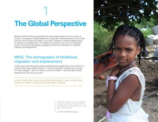 Uprooted >> 1 | The Global Perspective 17
Between 2010 and 2015, an estimated 36 million people moved from one country to
another,2
an average of 20,000 people every single day. Individual decisions, some made
over the course of years and others in just hours, combine to create the global picture
of migration and displacement. This chapter puts children at the centre of that global
picture, outlining the demography, geography, drivers and implications of childhood
migration and displacement.
WHO: The demography of childhood
migration and displacement
In 2015, there were 244 million people worldwide living outside their country of birth; 31
million of them were children (Figure 1.1).3
Among the world’s migrants are more than
21 million refugees – some 10 million of whom are children – who have been forcibly
displaced from their own countries.4
The Global Perspective
IN 2015, THERE WERE 244 MILLION PEOPLE WORLDWIDE LIVING OUTSIDE THEIR
COUNTRY OF BIRTH; 31 MILLION OF THEM WERE CHILDREN
1
Ashley, 8, stands in an area inhabited
by migrants, where she lives with her
grandmother, in the settlement of Cole
Bay in Sint Maarten.
© UNICEF/UNI120045/LeMoyne
 