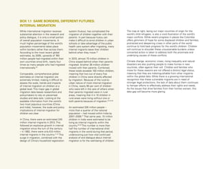28 Uprooted >> 1| The Global Perspective
While international migration receives
substantial attention in the research and
policy dialogue, it is only a small portion
of overall population movements. A
much higher percentage of the world’s
population movements takes place
within borders rather than across them.
According to the most recent global
estimates, by 2005, upwards of 760
million people had migrated within their
own countries since birth, nearly four
times as many people who had migrated
internationally.20
Comparable, comprehensive global
estimates on internal migration are
extremely limited, making it difficult to
assess the scale, trends and impacts
of internal migration on children at a
global level. This major gap in global
migration data leaves researchers and
policymakers to rely on piecemeal
studies and data sets. Looking at the
available information from the world’s
two most populous countries (China
and India), however, the scale and policy
implications of internal migration for
children are clear.
In China, there were an estimated 245
million internal migrants in 2013. This
followed an explosive growth in internal
migration since the turn of the century
– in 1982, there were only 6.6 million
internal migrants in the country.21,22
This
surge in migration, combined with the
design of China’s household registration
system (hukou), has complicated the
migration of children together with their
parents. In part because hukou can
make it difficult to enrol children in urban
schools or take advantage of the public
health care system after migrating, many
internal migrants leave their children
behind when they move.23
In 2010, almost 70 million children in
China stayed behind when their parents
migrated. Another 36 million children
moved with their parents. Combined,
these totals exceeds 100 million children,
meaning that two out of every five
children in China were directly affected
by migration. Because of the rural-to-
urban nature of most internal migration
in China, nearly 90 per cent of children
who were left in the care of others when
their parents migrated were in rural
areas, meaning that 4 in 10 children in
rural areas were living without one or
both parents because of migration.24,25,26
An estimated 326 million people –
more than a quarter of the national
population – had moved within India by
2007–2008.27
That same year, 15 million
children in India were estimated to be
living as internal migrants within the
country.28,29
This number is more than
half the number of international child
migrants in the world during that period,
underscoring just how vital continued
analysis of and dialogue about internal
migration is for the well-being of children.
The map at right, laying out major countries of origin for the
world’s child refugees, is also a vivid illustration of the world’s
major conflicts. While recent progress in places like Colombia
offers glimmers of hope for some displaced children and families,
protracted and deepening crises in other parts of the world
continue to hold back progress for the world’s children. Children
will continue to shoulder these unsustainable burdens unless
concerted action is taken to address both the proximate and
underlying causes of these conflicts.
Climate change, economic crises, rising inequality and natural
disasters are also pushing people to make homes in new
countries, often against their will. Children and families who
move for these reasons are not offered a distinct legal status,
meaning that they are indistinguishable from other migrants
within the global data. While there is a growing international
recognition that these vulnerable migrants are in need of
stronger legal protections, the lack of data about them continues
to hamper efforts to effectively address their rights and needs.
As the issues that drive families from their homes worsen, this
data gap will become more glaring.
BOX 1.1 SAME BORDERS, DIFFERENT FUTURES:
INTERNAL MIGRATION
 