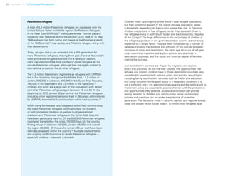 32 Uprooted >> 1| The Global Perspective
Children make up a majority of the world’s total refugee population,
but their proportion as part of the overall refugee population varies
substantially depending on the country where they live. In Germany,
children are just one in five refugees, while they represent three in
five refugees living in both South Sudan and the Democratic Republic
of the Congo.37
The large differences in the percentage of children in
the refugee population in any given destination country are not easily
explained by a single factor. They are likely influenced by a number of
variables including the distance and difficulty of the journey between
countries of origin and destination, the basic age structure of refugee
origin countries, migration and asylum policies and practices in
destination countries, and the social and financial capital of families
making the journeys.
Just as children’s journeys are shaped by migration and asylum
policy and practices, so too are their futures. The opportunities that
refugee and migrant children have in these destination countries vary
considerably based on both national policy and practice about topics
including family reunification, services such as health and education,
and social inclusion. While good policy is a necessary condition, it is
not a sufficient one – the administrative capacity and the political will to
implement policy are essential to provide children with the protections
and opportunities they deserve. Access and inclusion can provide
lasting benefits for children and communities, while exclusionary
policies and practices can squander the potential of an entire
generation. The decisions made in national capitals and regional bodies
today will dictate which future today’s 10 million child refugees face.
Palestinian refugees
A total of 5.2 million Palestinian refugees are registered with the
United Nations Relief and Works Agency for Palestine Refugees
in the Near East (UNRWA).33
Individuals whose “normal place of
residence was Palestine during the period 1 June 1946 to 15 May
1948 and who lost both home and means of livelihood as a result
of the 1948 conflict” may qualify as a Palestine refugee, along with
their descendants.
Today, refugee status has extended into a fifth generation for
many Palestinian refugees, making them part of one of the world’s
most protracted refugee situations. For a variety of reasons,
many calculations of the total number of global refugees do not
include Palestinian refugees, although they are legally entitled to
international protection like all other refugees.
The 5.2 million Palestinians registered as refugees with UNRWA
live in five locations throughout the Middle East – 2.2 million in
Jordan, 500,000 in Lebanon, 450,000 in the Syrian Arab Republic,
790,000 in the West Bank and 1.3 million in the Gaza Strip.34
Children and youth are a large part of this population, with 38 per
cent of all Palestinian refugees aged between 15 and 24. At the
beginning of 2015, almost 30 per cent of the Palestinian refugees
(including other registered persons) lived in 58 camps administered
by UNRWA; the rest live in communities within host countries.35
While many families are now integrated within host communities,
too many Palestinian refugees continue to bear the burdens
of both immediate hardship as well as multi-generational
displacement. Palestinian refugees in the Syrian Arab Republic
have been particularly hard hit. Of the 560,000 Palestinian refugees
registered there before the crisis, 110,000 have left the country,
finding refuge in Lebanon (42,000), Jordan (18,000) and outside
the region (50,000). Of those who remain, 60 per cent have been
internally displaced within the country.36
Multiple displacements
and ongoing conflict continue to render Palestinian refugees –
especially children – intensely vulnerable.
 