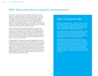 34 Uprooted >> 1| The Global Perspective
WHY: Factors that influence migration and displacement
Every year, in every part of the world, children and families make the
decision – sometimes freely and sometimes under duress – to move.
These decisions are influenced by a wide range of factors about both
their present conditions as well as their future aspirations. Difficult
conditions at home – conflict, poverty, violence, natural disasters,
unemployment, discrimination and more – often weigh heavily in the
decision to move. Brighter prospects in other countries – security, family
reunification, education, higher standards of living and jobs – also shape
decisions about where and when families migrate.
Children and families rarely make the decision to move for just one
reason: many factors are usually involved and the importance of any
given factor may change over time. Nakisha’s story (at right) provides a
clear illustration of this. Her decision to move is about both the things
she wants to leave as well as those she hopes to find. She is keenly
aware of the danger of the journey and the difficulties she will face if she
takes it with an uncertain legal status. Despite this, Nakisha still feels
that her future is in a new country.
At a global level, the interplay of positive and negative factors is just as
complex. While it is clear that major issues including conflict, economic
instability and environmental disasters continue to influence large-scale
movements of people, they are far from the only factors. Other issues
– including community traditions, aspirations and the desire for new
opportunities – continue to shape large movements as well. Tackling the
negative forces that drive people to leave their homes is essential for
addressing a wide range of human rights, economic, environmental and
political problems. They should be addressed for those reasons, rather
than as a strategy for migration control.
STORY 1.1 NO PLACE FOR A CHILD
At the age of 15, Nakisha Martinez – a member of Honduras’ minority
Afro-Caribbean community – is accustomed to acting as a parent to
her two younger siblings. Her single mother is often out of the house,
working in neighbouring countries or making her way to the United
States – a journey she has attempted at least four times.
The situation at home is dire. “Where I live there are gangs.…They’re
the ones who rule here,” says Nakisha. “They look for children from
the community to bring them into their gang. I have a cousin who
converted, he’s in the gang now – he’s only 12 years old. Now they’re
looking for him to kill him.…A friend of his was just killed.”
Nakisha wants to escape it all, study and get a job as a nurse to
support her family, but says she is too scared to make the perilous
journey to the United States again. She tried it once, in 2014, with her
mother, her 3-year-old brother, 8-year-old sister and a cousin. They
were attacked on a couple of occasions and narrowly escaped arrest
several times. They eventually made it across the Rio Grande that
separates Mexico from the United States, only to be sent back by
immigration authorities. “I won’t do this again. I want to go one day but
with the proper papers.…I want to go, because of high school, college
and all that.”
 