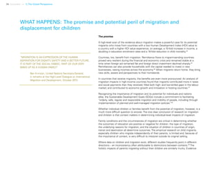 36 Uprooted >> 1| The Global Perspective
The promise
A high-level scan of the evidence about migration makes a powerful case for its potential:
migrants who move from countries with a low Human Development Index (HDI) value to
a country with a higher HDI value experience, on average, a 15-fold increase in income, a
doubling in education enrolment rates and a 16-fold reduction in child mortality.44
Countries, too, benefit from migration. Remittance flows to migrant-sending countries
proved very resilient during the financial and economic crisis and remained stable at a
time when foreign aid remained flat and foreign direct investment declined sharply.45
Remittances can also provide households with the capital needed to invest in new
businesses, raising incomes across the economy.46
When migrants return home, they bring
new skills, assets and perspectives to their homelands.
In countries that receive migrants, the benefits are even more pronounced. An analysis of
migration impacts in high-income countries found that migrants contributed more in taxes
and social payments than they received; filled both high- and low-skilled gaps in the labour
market; and contributed to economic growth and innovation in hosting countries.47
Recognizing the importance of migration and its potential for individuals and nations
alike, the Sustainable Development Goals (SDGs) include a commitment to facilitating
“orderly, safe, regular and responsible migration and mobility of people, including through
implementation of planned and well-managed migration policies.”48
Whether individual children or families benefit from the potential of migration, however, is a
much more difficult question to answer. The one clear conclusion of research on migration
and children is that context matters in determining individual-level impacts of migration.
Family conditions and the circumstances of migration are critical in determining whether
the outcomes of relocation are positive or negative for children: the type of migration;
the underlying reasons for migration; and the situation of children in countries of origin,
transit and destination all determine outcomes. The empirical research on child migrants,
especially children who migrate independently of their parents, is limited and, because of
the importance of context, is very difficult to interpret outside its original setting.
Where data on children and migration exist, different studies frequently point in different
directions – an inconsistency often attributable to distinctions between contexts.49
The
holistic impacts of parents migrating without their children are similarly murky. Evidence
WHAT HAPPENS: The promise and potential peril of migration and
displacement for children
“MIGRATION IS AN EXPRESSION OF THE HUMAN
ASPIRATION FOR DIGNITY, SAFETY AND A BETTER FUTURE.
IT IS PART OF THE SOCIAL FABRIC, PART OF OUR VERY
MAKE-UP AS A HUMAN FAMILY.”
	 Ban Ki-moon, United Nations Secretary-General,		
	 in remarks at the High-Level Dialogue on International 	
	 Migration and Development, October 2013
 