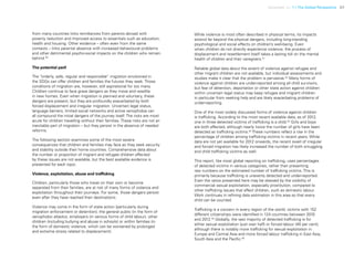 Uprooted >> 1 | The Global Perspective 37
from many countries links remittances from parents abroad with
poverty reduction and improved access to essentials such as education,
health and housing. Other evidence – often even from the same
contexts – links parental absence with increased behavioural problems
and other detrimental psycho-social impacts on the children who remain
behind.50
The potential peril
The “orderly, safe, regular and responsible” migration envisioned in
the SDGs can offer children and families the futures they seek. Those
conditions of migration are, however, still aspirational for too many.
Children continue to face grave dangers as they move and resettle
in new homes. Even when migration is planned and voluntary, these
dangers are present, but they are profoundly exacerbated by both
forced displacement and irregular migration. Uncertain legal status,
language barriers, limited social networks and active xenophobia can
all compound the initial dangers of the journey itself. The risks are most
acute for children travelling without their families. These risks are not an
inevitable part of migration – but they persist in the absence of needed
reforms.
The following section examines some of the most severe
consequences that children and families may face as they seek security
and stability outside their home countries. Comprehensive data about
the number or proportion of migrant and refugee children affected
by these issues are not available, but the best available evidence is
presented for each topic.
Violence, exploitation, abuse and trafficking
Children, particularly those who travel on their own or become
separated from their families, are at risk of many forms of violence and
exploitation throughout their journeys. For some, those dangers persist
even after they have reached their destinations.
Violence may come in the form of state action (particularly during
migration enforcement or detention), the general public (in the form of
xenophobic attacks), employers (in various forms of child labour), other
children (including bullying and abuse in schools) or within families (in
the form of domestic violence, which can be worsened by prolonged
and extreme stress related to displacement).
While violence is most often described in physical terms, its impacts
extend far beyond the physical dangers, including long-standing
psychological and social effects on children’s well-being. Even
when children do not directly experience violence, the process of
displacement and resettlement itself takes a lasting toll on the mental
health of children and their caregivers.51
Reliable global data about the extent of violence against refugee and
other migrant children are not available, but individual assessments and
studies make it clear that the problem is pervasive.52
Many forms of
violence against children are under-reported among all child survivors,
but fear of detention, deportation or other state action against children
within uncertain legal status may keep refugee and migrant children
in particular from seeking help and are likely exacerbating problems of
under-reporting.
One of the most widely discussed forms of violence against children
is trafficking. According to the most recent available data, as of 2012,
one in three detected victims of trafficking is a child.53
Girls and boys
are both affected, although nearly twice the number of girls have been
detected as trafficking victims.54
These numbers reflect a rise in the
percentage of children among trafficking victims in recent years. While
data are not yet available for 2012 onwards, the recent swell of irregular
and forced migration has likely increased the number of both smuggling
and child trafficking victims as well.
This report, like most global reporting on trafficking, uses percentages
of detected victims in various categories, rather than presenting
raw numbers on the estimated number of trafficking victims. This is
primarily because trafficking is unevenly detected and under-reported.
Even the ratios presented here may be skewed by the visibility of
commercial sexual exploitation, especially prostitution, compared to
other trafficking issues that affect children, such as domestic labour.
Work continues in refining data estimation in this area so that every
child can be counted.
Trafficking is a concern in every region of the world: victims with 152
different citizenships were identified in 124 countries between 2010
and 2012.55
Globally, the vast majority of detected trafficking is for
either sexual exploitation (just over half) or forced labour (40 per cent),
although there is notably more trafficking for sexual exploitation in
Europe and Central Asia and more forced labour trafficking in East Asia,
South Asia and the Pacific.56
 