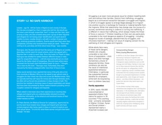 38 Uprooted >> 1| The Global Perspective
Smuggling is an even more pervasive issue for children travelling both
with and without their families. Distinct from trafficking, smuggling
begins as a commercial transaction between a smuggler and migrant,
in which a smuggler agrees to arrange illegal passage for a migrant
into another country in exchange for financial or material benefits from
the migrants. While that relationship may change over the course of a
journey, sometimes resulting in violence or turning into trafficking, it
is different in nature than trafficking, which always implies the threat
of force or coercion.57
Children travelling on their own are particularly
vulnerable to the most dangerous aspects of smuggling – including
dangerous routes of passage, abandonment by smugglers, and
inhumane treatment – making it an issue of ongoing concern for the
well-being of child refugees and migrants.
While adults face many
of these same dangers,
children are uniquely
vulnerable to two other
forms of exploitation – child
labour and child marriage.
Sometimes a choice of
desperate families, these
conditions can also be
the result of intentional
exploitative behaviour.
Child labour, in particular,
has substantial financial
benefits for employers,
while both do long-lasting
harm to children (see box).
Family separation
In 2015, nearly 100,000
unaccompanied or
separated children filed
claims for asylum in 78
countries.59
This startling
total – primarily composed
of Afghan, Eritrean, Syrian
and Somali children –
represented nearly a
three-fold increase over
Compounding Danger:
Risky Coping Mechanisms
In addition to the direct dangers that children
face during or because of migration and
displacement, they are also at increased risk
of dangerous coping mechanisms such as child
marriage and child labour. Families in crisis may
turn to these measures because they feel they
are the only option for safeguarding a child’s
future or supporting a family’s immediate needs.
Confronted with the crushing economic burdens
brought on by protracted displacement or limited
work opportunities, some refugee and migrant
parents – and often children themselves – are
pushed into decisions they would never have
chosen freely.
For the children involved, these coping
mechanisms have dangerous short- and long-term
implications. In the immediate term, child labour
and marriage both put children at increased
risk of physical and emotional abuse. Both
practices also reduce the likelihood that a child
will complete schooling, a reality that can have
cascading negative repercussions throughout a
child’s life, including earlier childbearing, worse
health outcomes and lower income.
STORY 1.2 NO SAFE HARBOUR
Lovette – age 16 – left her home in Nigeria to earn money in Europe.
Her trip was arranged by a fixer in Lagos who told her she would pay
the travel costs through unspecified ‘work’ in Libya and then Italy. Upon
arriving in Libya, she was arrested along with a group of other migrants
and refugees for not having proper identification and spent several
months in prison. Lovette shared a cell with a number of women and
girls, enduring gruesome conditions. Guards would beat them when they
complained, and they only received three meals per week. “There was
nothing to do, just sleep and think about many things,” says Lovette.
Osarugue, also 16 years old and from the same part of Nigeria as Lovette,
describes a similar work-for-travel scheme, which she agreed with a
Nigerian fixer in order to reach Italy. Once she made it to Tripoli in Libya,
Osarugue was shuttled for weeks between different houses or sites –
again for unspecified reasons – until she was eventually put on a boat
bound for the Italian island of Lampedusa. She and many others were
crammed into the boat’s dark hold without water for hours. “I thought,
‘this is how my life ends’,” Osarugue says. Fortunately, they were
rescued by the Italian coastguard after more than 12 hours at sea.
Italian social workers have reported that many of the girls who arrive
from countries in Western Africa are not asked to pay upfront costs to
smugglers for their travel into Libya and across the Mediterranean. Girls
are typically told they will repay the money later through domestic work,
but often end up forced into prostitution in Libya, Europe or both. This
practice has resulted in shocking cases of sexual exploitation and abuse
that have been documented by Italian medical doctors providing care at
reception centres for refugees and migrants.
When asked in interviews about their experiences in reaching Italy,
refugee and migrant girls are understandably reluctant to provide
substantive information, as the physical and emotional trauma of their
ordeal remains so fresh.
Dr. Pietro Bartolo, the Medical Director for Lampedusa, reports that he
and his team have treated many refugee and migrant girls who have
arrived pregnant after being raped in Libya or in need of medical care
from sexual abuse. “It is horrific what these women and girls have been
through,” he says.
 
