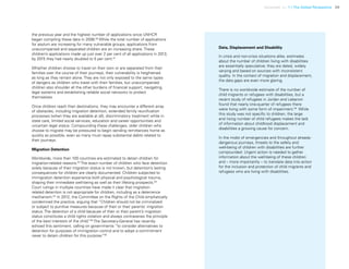 Uprooted >> 1 | The Global Perspective 39
the previous year and the highest number of applications since UNHCR
began compiling these data in 2006.60
While the total number of applications
for asylum are increasing for many vulnerable groups, applications from
unaccompanied and separated children are an increasing share. These
children’s applications made up just over 2 per cent of all applications in 2013;
by 2015 they had nearly doubled to 5 per cent.61
Whether children choose to travel on their own or are separated from their
families over the course of their journeys, their vulnerability is heightened
as long as they remain alone. They are not only exposed to the same types
of dangers as children who travel with their families, but unaccompanied
children also shoulder all the other burdens of financial support, navigating
legal systems and establishing reliable social networks to protect
themselves.
Once children reach their destinations, they may encounter a different array
of obstacles, including migration detention, extended family reunification
processes (when they are available at all), discriminatory treatment while in
state care, limited social services, education and career opportunities and
uncertain legal status. Compounding these challenges, older children who
choose to migrate may be pressured to begin sending remittances home as
quickly as possible, even as many must repay substantial debts related to
their journeys.
Migration Detention
Worldwide, more than 100 countries are estimated to detain children for
migration-related reasons.62
The exact number of children who face detention
solely because of their migration status is not known, but detention’s lasting
consequences for children are clearly documented. Children subjected to
immigration detention experience both physical and psychological trauma,
shaping their immediate well-being as well as their lifelong prospects.63
Court rulings in multiple countries have made it clear that migration-
related detention is not appropriate for children, including as a deterrence
mechanism.64
In 2012, the Committee on the Rights of the Child emphatically
condemned the practice, arguing that “Children should not be criminalized
or subject to punitive measures because of their or their parents’ migration
status. The detention of a child because of their or their parent’s migration
status constitutes a child rights violation and always contravenes the principle
of the best interests of the child.”65
The Secretary-General has recently
echoed this sentiment, calling on governments “to consider alternatives to
detention for purposes of immigration control and to adopt a commitment
never to detain children for this purpose.”66
Data, Displacement and Disability
In crisis and non-crisis situations alike, estimates
about the number of children living with disabilities
are essentially speculative; they are dated, widely
varying and based on sources with inconsistent
quality. In the context of migration and displacement,
the data gaps are even more glaring.
There is no worldwide estimate of the number of
child migrants or refugees with disabilities, but a
recent study of refugees in Jordan and Lebanon
found that nearly one-quarter of refugees there
were living with some form of impairment.58
While
this study was not specific to children, the large
and rising number of child refugees makes the lack
of information about childhood displacement and
disabilities a growing cause for concern.
In the midst of emergencies and throughout already-
dangerous journeys, threats to the safety and
well-being of children with disabilities are further
compounded. Urgent action is needed to gather
information about the well-being of these children
and – more importantly – to translate data into action
for the inclusion and protection of child migrants and
refugees who are living with disabilities.
 