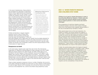 Uprooted >> 1 | The Global Perspective 41
Children do not need to migrate themselves in order to
be profoundly affected by migration. Children who stay
home when their parents migrate as well as children
born to migrant parents in a new country face distinct
challenges.
One consequence of restrictive migration and family
reunification policies is the rise in the number of families
where one or both parents have migrated, leaving children in
the care of extended family members or friends.
When parents leave home to find work elsewhere, the
impacts on children can be both positive and negative. In
many cases, increased remittances from a parent working
outside the country can offer additional finances for school
fees, housing and other household necessities. Those
benefits, however, may not always be secure. Changes to
family life and family structure may also be detrimental to
children. Substitute care or lack of care can cause problems
for some children’s emotional well-being and psychological
development.78
Many children in these situations also face
social stigmatization as a result of their parents’ absence.
To date, the overall evidence about the impacts of parents
migrating without their children is remarkably mixed.79
Recent
improvements in data collection and disaggregation are
now making it possible to dig deeper into these impacts,
and future research will be able to more accurately assess
the short- and long-term impacts of migration on children
who are left in the care of others when their parents
migrate. To address the impact of migration on child welfare,
governments must adapt their human development and
social policies and capacities for responding to the realities of
migration and the vulnerabilities of these families.
BOX 1.3 WHEN PARENTS MIGRATE
AND CHILDREN STAY HOMEMaking Every Child Count by
Counting Every Child
While not a direct threat to any
specific child, all migrant and
refugee children are affected when
children are not accurately counted
in operational or official statistics.
These data sources – often used to
plan future services for children and
shape policy responses – need to be
regularly updated and disaggregated
by key dimensions including age, sex,
country of origin and migration status.
Their collection must be sensitive to
the specific needs and vulnerabilities
of children, particularly those most
likely to be missed by traditional
collection methods.
In the case of statelessness, these problems
can be passed from generation to generation –
parents without legal identities are frequently
unable to obtain them for their children. At least
70,000 new stateless children are born every
year in the 20 countries hosting the world’s
largest stateless populations, compounding the
urgency of the issue.74
While this intensifying
problem is not exclusively linked to migration
and displacement, children and families who
move between countries are more susceptible
to it and more profoundly affected by it.
Without strong action to curb statelessness and
promote the right to birth registration and legal
identity, children will continue to inherit this
harmful legacy.
Children and families in irregular migration
situations confront many of these same
obstacles, both during their journeys and
once they reach their destinations.75
While not
technically stateless, lack of legal status can impose insurmountable obstacles for
accessing identity documentation as well as the range of services for which that
documentation may be necessary. Fear of migration enforcement may also make
children and families more susceptible to labour and other abuses because of their
limited options for legal recourse.
Disappearance and death
In the worst cases, migrants never reach their new homes. The International
Organisation for Migration’s Missing Migrants Project recorded more than 15,000
dead and missing migrants from 2014 through July 2016.76
While ages are not
recorded for the vast majority of these individuals, one-third of the deaths in the
Aegean Sea crossing in 2015 were estimated to be children.77
Since 2014, roughly
two-thirds of all recorded migrant deaths have occurred in the Mediterranean. The
Mediterranean route has captured the most global attention, although migrants have
lost their lives moving through every region of the world and other routes are even
more lethal on a proportional basis.
These numbers represent an absolute minimum number of fatalities; the true toll is
much higher. Although the dangers are well known to many migrants, limited options
for safe and legal migration and increasingly strict enforcement along many borders
continue to drive desperate men, women and children along treacherous routes.
 