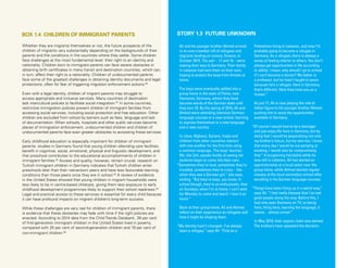 42 Uprooted >> 1| The Global Perspective
Ali and his younger brother Ahmed arrived
in an overcrowded raft of refugees and
migrants landing on Lesvos, Greece, in
October 2015. The pair – 17 and 16 – were
making their way to Germany. Their family
in Lebanon had sent them on their own,
hoping to protect the boys from threats at
home.
The boys were eventually settled into a
group home in the town of Peine, near
Hannover, Germany, where they have
become wards of the German state until
they turn 18. By the spring of 2016, Ali and
Ahmed were attending intensive German-
language courses in a new school, learning
to express themselves in a new language
and a new country.
In class, Afghans, Syrians, Iraqis and
children from other countries interact
with one another for the first time using
a common language. The boys’ teacher,
Ms. Ute Zeh, speaks fondly of seeing her
students begin to come into their own.
“Sometimes they’re loud, sometimes they’re
troubled, sometimes they’re crazy – like
when they see a German girl,” she says,
smiling. “But they’re boys, you know. In
school though, they’re so enthusiastic, that
on Sundays, when I’m at home, I can’t wait
for Monday to come and teach. I love it so
much.”
Back at their group home, Ali and Ahmed
reflect on their experience as refugees and
how it might be shaping them.
“My identity hasn’t changed – I’ve always
been a refugee,” says Ali. “First as a
Palestinian living in Lebanon, and now I’m
probably going to become a refugee in
Germany. As a refugee, there is always a
sense of feeling inferior to others. You don’t
always get opportunities in life according
to ability. I mean, why should I go to school
if I can’t become a doctor? My father is
a professor, but he hasn’t taught in years
because he’s a refugee. Here in Germany,
that’s different. Here they treat you as a
human.”
At just 17, Ali is now playing the role of
father figure to his younger brother Ahmed,
pushing him to seize the opportunities
available in Germany.
“Of course I would love to be a teenager
and just enjoy life here in Germany, but by
doing that I would be jeopardizing not only
my brother’s future, but my own too. I know
that every day I would be out partying or
smoking, I would also be compromising
that.” A burgeoning hairstylist while he
was still in Lebanon, Ali has started an
apprenticeship at a local salon near the
group home, while Ahmed started regular
classes at the local secondary school after
excelling in his German language courses.
“Things have been lining up in a weird way,”
says Ali. “I feel really blessed that I’ve met
good people along the way. Before this, I
had only seen Germany on TV, so being
here, living here, learning the language, it
seems…almost unreal.”
In May 2016, their asylum claim was denied.
The brothers have appealed the decision.
STORY 1.3 FUTURE UNKNOWN
Whether they are migrants themselves or not, the future prospects of the
children of migrants vary substantially depending on the backgrounds of their
parents and the conditions in the countries where they settle. Some children
face challenges at the most fundamental level: their right to an identity and
nationality. Children born to immigrant parents can face severe obstacles in
obtaining birth certificates in many transit and destination countries, which can,
in turn, affect their right to a nationality. Children of undocumented parents
face some of the greatest challenges in obtaining identity documents and legal
protections, often for fear of triggering migration enforcement actions.80
Even with a legal identity, children of migrant parents may struggle to
access appropriate and inclusive services. Many countries of destination
lack intercultural policies to facilitate social integration.81
In some countries,
restrictive immigration policies prevent children of immigrant families from
accessing social services, including social protection and free education. Other
children are excluded from school by barriers such as fees, language and lack
of documentation. When schools, hospitals and other public services become
places of immigration enforcement, undocumented children and children of
undocumented parents face even greater obstacles to accessing these services.
Early childhood education is especially important for children of immigrant
parents: studies in Germany found that young children attending care facilities
benefit in cognitive, social, emotional, physical and linguistic development, and
that preschool contributes to the educational accomplishments of children in
immigrant families.82
Access and quality, however, remain crucial: research on
Turkish immigrant children in Germany indicates that Turkish children enter
preschools later than their native-born peers and have less favourable learning
conditions than those peers once they are in school.83
A review of evidence
in the United States showed that young children in migrant households were
less likely to be in centre-based childcare, giving them less exposure to early
childhood development programmes likely to support their school readiness.84
Legal and practical access to these services is essential for every child because
it can have profound impacts on migrant children’s long-term success.
While these challenges are very real for children of immigrant parents, there
is evidence that these obstacles may fade with time if the right policies are
enacted. According to 2014 data from the Child Trends Databank, 28 per cent
of first-generation immigrant children in the United States lived in poverty,
compared with 25 per cent of second-generation children and 19 per cent of
non-immigrant children.85
BOX 1.4 CHILDREN OF IMMIGRANT PARENTS
 