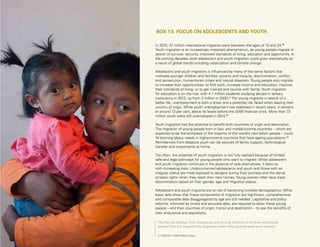 Uprooted >> 1 | The Global Perspective 43
In 2015, 37 million international migrants were between the ages of 10 and 24.86
Youth migration is an increasingly important phenomenon, as young people migrate in
search of survival, security, improved standards of living, education and opportunity. In
the coming decades, both adolescent and youth migration could grow dramatically as
a result of global trends including urbanization and climate change.
Adolescent and youth migration is influenced by many of the same factors that
motivate younger children and families: poverty and inequity, discrimination, conflict
and persecution, humanitarian crises and natural disasters. Young people also migrate
to increase their opportunities: to find work, increase income and education, improve
their standards of living, or to get married and reunite with family. Youth migration
for education is on the rise, with 4.1 million students studying abroad in tertiary
institutions in 2013, up from 2 million in 2000.87
For young migrants in search of a
better life, unemployment is both a driver and a potential risk faced when leaving their
country of origin. While youth unemployment has stabilized in recent years, it remains
at around 13 per cent, above its levels before the 2008 financial crisis. More than 73
million youth were still unemployed in 2014.88
Youth migration has the potential to benefit both countries of origin and destination.
The migration of young people born in low- and middle-income countries – which are
expected to be the birthplace of the majority of the world’s next billion people – could
fill looming labour needs in higher-income countries that have ageing populations.89
Remittances from diaspora youth can be sources of family support, technological
transfer and investments at home.
Too often, the potential of youth migration is not fully realized because of limited
safe and legal pathways for young people who want to migrate. While adolescent
and youth migration continues in the absence of safe alternatives, it does so
with increasing risks. Undocumented adolescents and youth and those with an
irregular status are most exposed to dangers during their journeys and the denial
of basic rights when they reach their new homes. Young women often face triple
discrimination based on their gender, age and migration status.
Adolescent and youth migrants are at risk of becoming invisible demographics. While
basic data show that these components of migration are significant, comprehensive
and comparable data disaggregated by age are still needed. Legislative and policy
reforms, informed by timely and accurate data, are required to allow these young
people – and their countries of origin, transit and destination – to see the benefits of
their endurance and aspirations.
BOX 1.5 FOCUS ON ADOLESCENTS AND YOUTH
The Ramos siblings from Guatemala are among millions of children worldwide
whose lives are impacted by migration when their parents seek work abroad.
© UNICEF/UN027455/Volpe
 