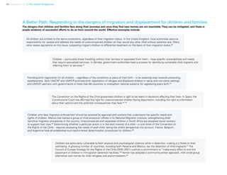 44 Uprooted >> 1| The Global Perspective
A Better Path: Responding to the dangers of migration and displacement for children and families
All children are entitled to the same protections, regardless of their migration status. In the United Kingdom, local authorities assume
responsibility for, assess and address the needs of unaccompanied children as they would any other child without parental care. Many
other states lag behind on this issue, subjecting migrant children to differential treatment on the basis of their migration status.90
Children are particularly vulnerable to both physical and psychological violence while in detention, making it a threat to their
well-being. A growing number of countries, including both Panama and Mexico, bar the detention of child migrants.97
The
Council of Europe Strategy for the Rights of the Child (2016–2021) outlines a commitment to “make every effort to end the
placement of children in immigration detention facilities.”98
Yemen has adopted a community-driven approach, with small-group
alternative care homes for child refugees and asylum-seekers.99
Children – particularly those travelling without their families or separated from them – have specific vulnerabilities and needs
that require specialized services. In Zambia, government authorities have a process for identifying vulnerable child migrants and
referring them to services.91
Providing birth registration for all children – regardless of the conditions or place of their birth – is an essential step towards preventing
statelessness. Both UNICEF and UNHCR promote birth registration of refugee and displaced children in camp and non-camp settings,
and UNICEF partners with governments in more than 80 countries to strengthen national systems for registering every birth.92
The Convention on the Rights of the Child guarantees children a right to be heard in decisions affecting their lives. In Spain, the
Constitutional Court has affirmed this right for unaccompanied children facing deportation, including the right to information
about their options and the potential consequences they face.93, 94
Children who face migration enforcement should be assisted by agencies and workers that understand the specific needs and
rights of children. Mexico has trained a group of child protection offices in its National Migration Institute, strengthening child-
sensitive migration procedures in the country. Unaccompanied and separated children in South Africa are assigned social workers
to support their care.95
Determining whether a particular action is in the best interest of a child – a core tenet of the Convention on
the Rights of the Child – requires assessing the needs of each child, taking the child’s perspective into account. France, Belgium,
and Argentina have all established such best-interest determination procedures for children.96
The dangers that children and families face along their journeys and once they find new homes are not inevitable.They can be mitigated, and there is
ample evidence of successful efforts to do so from around the world. Effective examples include:
 
