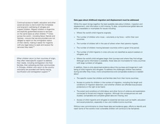 Uprooted >> 1 | The Global Perspective 45
Continual access to health, education and other
social services is vital to both the immediate
and long-term well-being of refugee and
migrant children. Migrant children in Argentina
are explicitly guaranteed access to services
on the same basis as other children.100
Cities
across the world – including Seoul, Nairobi and
Geneva – ensure that service providers are not
obliged to report on the immigration status
of their clients, making it easier for migrants
with any legal status to seek and receive the
services they need.101
When children return to their countries of origin,
they often need specific support to address
their needs, including reintegration into their
families, their schooling and their communities.
In Ethiopia, children who return to the country
voluntarily are provided with family tracing,
reunification and reintegration support.102
Data gaps about childhood migration and displacement must be addressed
While this report brings together the best available data about children, migration and
displacement, vital information is still missing. To date, comprehensive global data are
either unavailable or incomplete for issues including:
>	 Where the world’s child migrants originate;
>	 The number of children who move – voluntarily or by force – within their own
countries;
>	 The number of children left in the care of others when their parents migrate;
>	 The number of children moving between countries within a given time period;
>	 The number of child migrants in crisis who are not classified as asylum-seekers or
refugees; and
>	 Where the world’s child refugees begin their journeys and where they find refuge.
Although some information is available, these data are incomplete for many countries
with large numbers of refugees.
In addition, there is only piecemeal evidence about the journeys and longer-term well-
being of child migrants and refugees. To address the challenges children face before,
during and after they move, more comprehensive and comparable evidence is needed
about:
>	 The specific routes that children and families take from their home countries;
>	 Access to justice for children in the context of migration, including the length and
conditions of migration detention, and whether children are afforded due-process
protections or the right to be heard;
>	 The extent and conditions of child labour and other forms of violence and exploitation
connected to forced and irregular migration. Although the consequences are well
studied, comparable and complete global data are missing; and
>	 Access of child migrants and refugees to essential services such as health, education
and social protection, especially in low- and middle-income countries.
Without new commitments to close these data and evidence gaps, efforts to identify and
reach some of the world’s most vulnerable children will continue to be hampered.
 