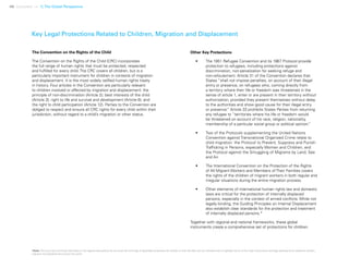 46 Uprooted >> 1| The Global Perspective
Key Legal Protections Related to Children, Migration and Displacement
The Convention on the Rights of the Child
The Convention on the Rights of the Child (CRC) incorporates
the full range of human rights that must be protected, respected
and fulfilled for every child. The CRC covers all children, but is a
particularly important instrument for children in contexts of migration
and displacement. It is the most widely ratified human rights treaty
in history. Four articles in the Convention are particularly relevant
to children involved or affected by migration and displacement: the
principle of non-discrimination (Article 2); best interests of the child
(Article 3); right to life and survival and development (Article 6); and
the right to child participation (Article 12). Parties to the Convention are
obliged to respect and ensure all CRC rights for every child within their
jurisdiction, without regard to a child’s migration or other status.
Other Key Protections
•	 The 1951 Refugee Convention and its 1967 Protocol provide
protection to refugees, including protections against
discrimination, non-penalization for seeking refuge and
non-refoulement. Article 31 of the Convention declares that
States “shall not impose penalties, on account of their illegal
entry or presence, on refugees who, coming directly from
a territory where their life or freedom was threatened in the
sense of article 1, enter or are present in their territory without
authorization, provided they present themselves without delay
to the authorities and show good cause for their illegal entry
or presence.” Article 33 prohibits States Parties from returning
any refugee to “territories where his life or freedom would
be threatened on account of his race, religion, nationality,
membership of a particular social group or political opinion.”
•	 Two of the Protocols supplementing the United Nations
Convention against Transnational Organized Crime relate to
child migration: the Protocol to Prevent, Suppress and Punish
Trafficking in Persons, especially Women and Children; and
the Protocol against the Smuggling of Migrants by Land, Sea
and Air.
•	 The International Convention on the Protection of the Rights
of All Migrant Workers and Members of Their Families covers
the rights of the children of migrant workers in both regular and
irregular situations during the entire migration process.
•	 Other elements of international human rights law and domestic
laws are critical for the protection of internally displaced
persons, especially in the context of armed conflicts. While not
legally binding, the Guiding Principles on Internal Displacement
also establish clear standards for the protection and treatment
of internally displaced persons.*
Together with regional and national frameworks, these global
instruments create a comprehensive set of protections for children.
*Note: This summary and those that follow in the regional discussions do not cover the full range of applicable protections for children or their families, but are intended only to highlight some of the major instruments and legal developments related to children,
migration and displacement around the world.
 