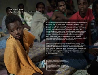 60 Uprooted
A 2015 report from the North Africa Mixed MigrationTask Force
estimates that, in Libya alone, somewhere between 5,000
and 10,000 migrants and refugees were held in detention
facilities in 2014.The percentage of children in that population
remains unknown, but nearly four dozen interviews with
former detainees attest to the virtual absence of basic services
and due process for people facing migration detention in the
country. According to interviewees in the country, women
were at particular risk for sexual violence and abuse by
guards, and sub-Saharan African migrants faced greater risk of
detention than migrants from other regions.125
As with many of the worst dangers that children face when
they migrate, documenting the extent and details of migration
detention is exceptionally difficult. Individual testimonies
must often tell the stories when numbers cannot.Together, the
individual experiences of children detained because of their
migration status offer a devastating view of the larger picture
of child detention.
ISSUE IN FOCUS
Migration detention in Northern Africa
12-year-old Sagga, from Eritrea, sits with
other adolescent boys and men in a crowded
cell at the Zawiya detention centre nearTripoli,
Libya. Sagga, together with two friends, left
his homeland in the hope of finding work in
Europe to support his family and have a better
life.Their journey to Libya took 10 months.
© UNICEF/UNI187377/Romenzi
 