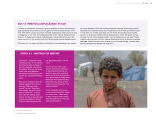 Uprooted >> Regional Perspective 4| Asia 79
“I miss home. I miss school. I miss
everything there”, 14-year-old Elias
Jameel sums up the challenge of
living in a makeshift settlement at
the outskirts of Sana’a, the Yemeni
capital, after being displaced
because of intensive fighting in his
home in Taiz, about 230 kilometres
away.
Elias was in grade four when the
fighting reached his hometown
last year. “We were really
scared,” he said. “Everything
closed down, we could not get
food or even water”. During a
short lull in the fighting, Elias’s
parents decided to leave Taiz and
headed toward Sana’a. Though
they had nowhere to stay in the
city, they just boarded a car and
came.
They have since made a new
home in a temporary settlement
on the outskirts of the city. He
says they keep piling wood and
stones on top of the tent so that it
is not blown away by heavy winds.
“Home was much better than this
place,” he says, “because there
we have our own things but here
we have nothing.”
Elias’s single wish is for peace
to come so that he and his family
can return home. “I want peace
so that I can go to school again. I
want the good food and the good
water just like before”.
STORY 4.2 WAITING FOR ‘BEFORE’
BOX 4.1 INTERNAL DISPLACEMENT IN ASIA
Conflicts in many Asian countries, high susceptibility to natural hazards and a
large population all contribute to the huge toll of internal displacement within
Asia. 19.2 million people have been internally displaced by violence across Asia,
a staggering 47 per cent of the global total for similar internal displacements
(Figure 4.7).Together, the Syrian Arab Republic, Iraq andYemen account for
nearly one-third of the world’s total of conflict-induced internal displacements.
Other parts of the region are highly vulnerable to internal displacement caused
by natural disasters. While the number of people internally displaced by natural
disasters varies significantly by year, the general trend of disproportionate impact
in Asia does not. In 2015, East Asia and the Pacific and Southern Asia had 85
per cent of all disaster-related internal displacements. Given the global average
of more than 25 million disaster-related internal displacements per year,172
Asian
children will continue to confront internal displacement and its attendant dangers
each year unless dramatic action is taken to curb climate change, improve urban
planning and address disaster risk reduction.
Elias, in August 2016.
© UNICEF/UN028052/Fuad
 