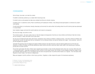 Uprooted >> Foreword 1
FOREWORD
Some things, once seen, can never be unseen.
A toddler’s small body washed up on a beach after drowning at sea.
A mother’s terror as she passes her baby over a barbed wire fence at a border crossing.
A holding room in a detention centre, filled to overflowing with adolescent children, many fleeing forced participation or retribution by violent
street gangs.
A small child sitting in an ambulance, bloody, exhausted, and stunned into silence after the building where he and his family lived was destroyed
in a brutal attack.
Such indelible images command the world’s attention and invoke its compassion.
But only one image, one child at a time.
The moment passes – the news cycles move on. But the danger and desperation that drive so many children and families to flee their homes
are not moving on. Lately, they seem only to get worse.
So we must not forget that each child, each picture, represents many millions of children in danger at home – and many millions of children who
have left their homes. This demands that our compassion for the individual children we see be matched with urgent – and sustained – action for
all child refugees and migrants.
Uprooted:The growing crisis for refugee and migrant children presents new data that paint a sad and sobering global picture of the lives and
situations of millions of children and families affected by violent conflict and other crises that make it seem safer to risk everything on a perilous
journey than to remain at home.
Around the world today, 50 million children have migrated across borders or been forcibly displaced within their own countries. More than half
– a shocking 28 million – have been uprooted by horrific conflicts. As this report shows, the number of child refugees jumped by roughly 75 per
cent between 2010 and 2015. It’s no coincidence that the same time period saw 15 conflicts either break out or reignite – from the Syrian Arab
Republic to South Sudan, from Yemen to Afghanistan.
Many are trapped in horrific conflicts in their home countries – forgotten or, often, beyond the reach of humanitarian assistance.
Ahmad, 14, lives in the Kawergosk camp
for Syrian refugees, just west of Erbil, in
the Kurdistan Region of Iraq.
© UNICEF/UN013169/Alaoui
 
