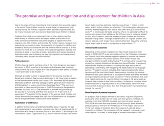 Uprooted >> Regional Perspective 4| Asia 83
The promise and perils of migration and displacement for children in Asia
Asia is the origin of more international child migrants than any other region
in the world. These children move for a wide range of reasons and with
varying results. For millions, migration offers abundant opportunities. For
too many, however, both journeys and destinations put children in danger.
Evidence from Asia is more abundant than in other regions, and the
wide variety of contexts within the region makes it very difficult to
make conclusive statements about the dangers or opportunities that
migration can offer children and families. As in other regions, however, one
overarching conclusion is clear: the prospects of migration for children are
shaped by family circumstances and the reasons behind a family or child’s
decision to move. As in all contexts, the migration legislation, policies and
practices in place in countries of origin, destination and transit also play a
disproportionate role in shaping the way that migration and displacement
ultimately affect children and their families.
Perilous journeys
Children leaving Asia by sea face some of the most dangerous journeys in
the world. In 2015, one-third of the deaths in the Aegean Sea crossing –
used primarily by Syrian, Afghan and Iraqi refugees to seek safety in Europe
– were estimated to be children.179
Although a smaller number of people attempt the journey, the Bay of
Bengal and Andaman Sea journey is estimated to be three times as deadly
as the Mediterranean routes into Europe.180
An estimated 58,000 people
attempted a difficult and risky passage in 2014, generally from Myanmar
and Bangladesh to various countries in Southeast Asia.181
The journey is
estimated to have claimed the lives of 2,000 Rohingya and Bangladeshis
between 2012 and 2015.182
The proportion of women and girls making
the journey is increasing, and they now account for 15 per cent of all
passengers.183
In addition to the dangers of the journey itself, children and
others attempting the voyage face high risks of exploitation by smugglers,
sexual and gender-based violence and lethal disease.184
Exploitation of child labour
In addition to the many vulnerabilities faced by labour migrants, the age
and inexperience of young labour migrants puts them at heightened risk of
exploitation and many of the worst forms of child labour.185
According to the
International Labour Organization (ILO), recent national surveys from seven
South Asian countries estimate that there are almost 17 million in child
labour and 42 million children out of school.186
As child migrant labourers are
severely disadvantaged by their status, they often end up in the informal
sector187
or working as domestic servants, where it is particularly difficult to
monitor and protect their well-being. An ILO summary of evidence related
to child labour makes it clear that working migrant children are the worst
affected among these: “amongst child labourers it is migrant children who
receive less pay, work longer hours, attend school less frequently, and face
higher death rates at work in comparison to local children.”188
Uneven health outcomes
Depending on the context, migration can have mixed impacts on child
health. A 2005 UNICEF study with evidence from the Philippines, Indonesia
andThailand found that parental migration appears to improve the material
conditions of children who remain behind, which likely translate into
changes in children’s health and schooling.189
In contrast, other research has
shown that migrant children and families often face difficulties in accessing
healthcare for a variety of reasons, including their legal status, fear of
deportation, unfamiliarity with navigating the health systems and language
barriers..190
Migrant workers, including child migrants exploited for labour,
face some of the most direct health repercussions, including the physical
dangers of work, poor adherence to occupational health and safety standards
among employers and lack of health insurance.191
There is evidence that, over
time, health outcomes for migrant children normalize to the same levels as
those of other children in their host countries – for better or for worse. Asian
adolescents born to migrant parents in the United States were more than
twice as likely to become obese than their first-generation counterparts born
outside the country.192
Mixed impacts of parental migration
As a region, Asia is deeply affected by the labour migration of parents,
particularly when children do not move with their parents. In Nepal, for
example, more than 500,000 overseas work permits were issued in
2013–2014 and more than one-quarter of the country’s gross domestic
product comes in the form of remittances.193,194
The region also has one
of the best bodies of evidence about the impacts of parental labour
migration on children. The conclusions of that research – consistent with
other regions – is mixed. A wide range of studies conducted in 2006
 