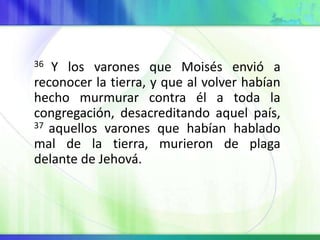 36 Y los varones que Moisés envió a
reconocer la tierra, y que al volver habían
hecho murmurar contra él a toda la
congregación, desacreditando aquel país,
37 aquellos varones que habían hablado
mal de la tierra, murieron de plaga
delante de Jehová.
 