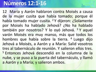 Números 12:1-16
12 María y Aarón hablaron contra Moisés a causa
de la mujer cusita que había tomado; porque él
había tomado mujer cusita. 2 Y dijeron: ¿Solamente
por Moisés ha hablado Jehová? ¿No ha hablado
también por nosotros? Y lo oyó Jehová. 3 Y aquel
varón Moisés era muy manso, más que todos los
hombres que había sobre la tierra. 4 Luego dijo
Jehová a Moisés, a Aarón y a María: Salid vosotros
tres al tabernáculo de reunión. Y salieron ellos tres.
5 Entonces Jehová descendió en la columna de la
nube, y se puso a la puerta del tabernáculo, y llamó
a Aarón y a María; y salieron ambos.
 