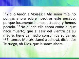11 Y dijo Aarón a Moisés: !!Ah! señor mío, no
pongas ahora sobre nosotros este pecado;
porque locamente hemos actuado, y hemos
pecado. 12 No quede ella ahora como el que
nace muerto, que al salir del vientre de su
madre, tiene ya medio consumida su carne.
13 Entonces Moisés clamó a Jehová, diciendo:
Te ruego, oh Dios, que la sanes ahora.
 