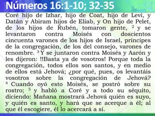 Números 16:1-10; 32-35
Coré hijo de Izhar, hijo de Coat, hijo de Leví, y
Datán y Abiram hijos de Eliab, y On hijo de Pelet,
de los hijos de Rubén, tomaron gente, 2 y se
levantaron contra Moisés con doscientos
cincuenta varones de los hijos de Israel, príncipes
de la congregación, de los del consejo, varones de
renombre. 3 Y se juntaron contra Moisés y Aarón y
les dijeron: !!Basta ya de vosotros! Porque toda la
congregación, todos ellos son santos, y en medio
de ellos está Jehová; ¿por qué, pues, os levantáis
vosotros sobre la congregación de Jehová?
4 Cuando oyó esto Moisés, se postró sobre su
rostro; 5 y habló a Coré y a todo su séquito,
diciendo: Mañana mostrará Jehová quién es suyo,
y quién es santo, y hará que se acerque a él; al
que él escogiere, él lo acercará a sí.
 
