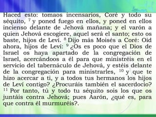 Haced esto: tomaos incensarios, Coré y todo su
séquito, 7 y poned fuego en ellos, y poned en ellos
incienso delante de Jehová mañana; y el varón a
quien Jehová escogiere, aquel será el santo; esto os
baste, hijos de Leví. 8 Dijo más Moisés a Coré: Oíd
ahora, hijos de Leví: 9 ¿Os es poco que el Dios de
Israel os haya apartado de la congregación de
Israel, acercándoos a él para que ministréis en el
servicio del tabernáculo de Jehová, y estéis delante
de la congregación para ministrarles, 10 y que te
hizo acercar a ti, y a todos tus hermanos los hijos
de Leví contigo? ¿Procuráis también el sacerdocio?
11 Por tanto, tú y todo tu séquito sois los que os
juntáis contra Jehová; pues Aarón, ¿qué es, para
que contra él murmuréis?.
 
