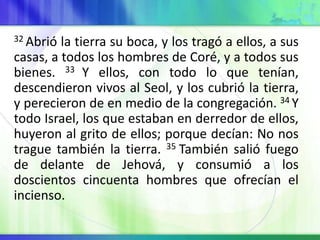 32 Abrió la tierra su boca, y los tragó a ellos, a sus
casas, a todos los hombres de Coré, y a todos sus
bienes. 33 Y ellos, con todo lo que tenían,
descendieron vivos al Seol, y los cubrió la tierra,
y perecieron de en medio de la congregación. 34 Y
todo Israel, los que estaban en derredor de ellos,
huyeron al grito de ellos; porque decían: No nos
trague también la tierra. 35 También salió fuego
de delante de Jehová, y consumió a los
doscientos cincuenta hombres que ofrecían el
incienso.
 