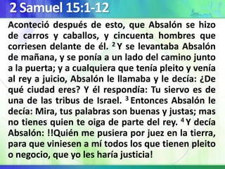 2 Samuel 15:1-12
Aconteció después de esto, que Absalón se hizo
de carros y caballos, y cincuenta hombres que
corriesen delante de él. 2 Y se levantaba Absalón
de mañana, y se ponía a un lado del camino junto
a la puerta; y a cualquiera que tenía pleito y venía
al rey a juicio, Absalón le llamaba y le decía: ¿De
qué ciudad eres? Y él respondía: Tu siervo es de
una de las tribus de Israel. 3 Entonces Absalón le
decía: Mira, tus palabras son buenas y justas; mas
no tienes quien te oiga de parte del rey. 4 Y decía
Absalón: !!Quién me pusiera por juez en la tierra,
para que viniesen a mí todos los que tienen pleito
o negocio, que yo les haría justicia!
 