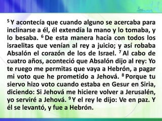 5 Y acontecía que cuando alguno se acercaba para
inclinarse a él, él extendía la mano y lo tomaba, y
lo besaba. 6 De esta manera hacía con todos los
israelitas que venían al rey a juicio; y así robaba
Absalón el corazón de los de Israel. 7 Al cabo de
cuatro años, aconteció que Absalón dijo al rey: Yo
te ruego me permitas que vaya a Hebrón, a pagar
mi voto que he prometido a Jehová. 8 Porque tu
siervo hizo voto cuando estaba en Gesur en Siria,
diciendo: Si Jehová me hiciere volver a Jerusalén,
yo serviré a Jehová. 9 Y el rey le dijo: Ve en paz. Y
él se levantó, y fue a Hebrón.
 