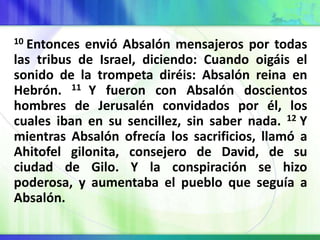 10 Entonces envió Absalón mensajeros por todas
las tribus de Israel, diciendo: Cuando oigáis el
sonido de la trompeta diréis: Absalón reina en
Hebrón. 11 Y fueron con Absalón doscientos
hombres de Jerusalén convidados por él, los
cuales iban en su sencillez, sin saber nada. 12 Y
mientras Absalón ofrecía los sacrificios, llamó a
Ahitofel gilonita, consejero de David, de su
ciudad de Gilo. Y la conspiración se hizo
poderosa, y aumentaba el pueblo que seguía a
Absalón.
 