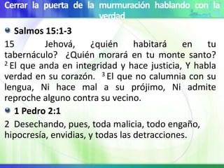 Cerrar la puerta de la murmuración hablando con la
verdad
Salmos 15:1-3
15 Jehová, ¿quién habitará en tu
tabernáculo? ¿Quién morará en tu monte santo?
2 El que anda en integridad y hace justicia, Y habla
verdad en su corazón. 3 El que no calumnia con su
lengua, Ni hace mal a su prójimo, Ni admite
reproche alguno contra su vecino.
1 Pedro 2:1
2 Desechando, pues, toda malicia, todo engaño,
hipocresía, envidias, y todas las detracciones.
 