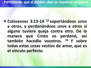 Permitiendo que el perdón obre en nuestros corazones.
Colosenses 3:13-14 13 soportándoos unos
a otros, y perdonándoos unos a otros si
alguno tuviere queja contra otro. De la
manera que Cristo os perdonó, así
también hacedlo vosotros. 14 Y sobre
todas estas cosas vestíos de amor, que es
el vínculo perfecto.
 