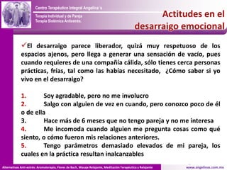 Centro Terapéutico Integral Angelina´s
                       Terapia Individual y de Pareja
                       Terapia Sistémica Antiestrés.

                                                                                              Un Espacio para reparar tus Alas y continuar el vuelo



             El desarraigo parece liberador, quizá muy respetuoso de los
             espacios ajenos, pero llega a generar una sensación de vacío, pues
             cuando requieres de una compañía cálida, sólo tienes cerca personas
             prácticas, frías, tal como las habías necesitado, ¿Cómo saber si yo
             vivo en el desarraigo?

             1.       Soy agradable, pero no me involucro
             2.       Salgo con alguien de vez en cuando, pero conozco poco de él
             o de ella
             3.       Hace más de 6 meses que no tengo pareja y no me interesa
             4.       Me incomoda cuando alguien me pregunta cosas como qué
             siento, o cómo fueron mis relaciones anteriores.
             5.       Tengo parámetros demasiado elevados de mi pareja, los
             cuales en la práctica resultan inalcanzables
Alternativas Anti-estrés: Aromaterapia, Flores de Bach, Masaje Relajante, Meditación Terapéutica y Relajante                www.angelinas.com.mx
 
