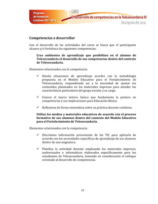 12
Competencias a desarrollar
Con el desarrollo de las actividades del curso se busca que el participante
alcance y/o fortalezca las siguientes competencias:
Crea ambientes de aprendizaje que posibiliten en el alumno de
Telesecundaria el desarrollo de sus competencias dentro del contexto
de Telesecundaria.
Elementos relacionados con la competencia:
 Diseña situaciones de aprendizaje acordes con la metodología
propuesta en el Modelo Educativo para el Fortalecimiento de
Telesecundaria, respondiendo así a la necesidad de ajustar los
contenidos planteados en los materiales impresos para atender las
características particulares del grupo escolar a su cargo.
 Conoce el marco teórico básico que fundamenta la postura en
competencias y sus implicaciones para Educación Básica.
 Reflexiona de forma sistemática sobre su práctica docente cotidiana.
Utiliza los medios y materiales educativos de acuerdo con el proceso
formativo de sus alumnos dentro del contexto del Modelo Educativo
para el Fortalecimiento de Telesecundaria.
Elementos relacionados con la competencia:
 Discrimina información proveniente de las TIC para aplicarla de
acuerdo con las necesidades específicas de aprendizaje de sus alumnos
dentro de una asignatura.
 Planifica la actividad docente empleando los materiales impresos,
audiovisuales e informáticos elaborados específicamente para los
estudiantes de Telesecundaria, tomando en consideración el enfoque
orientado al desarrollo de competencias.
 