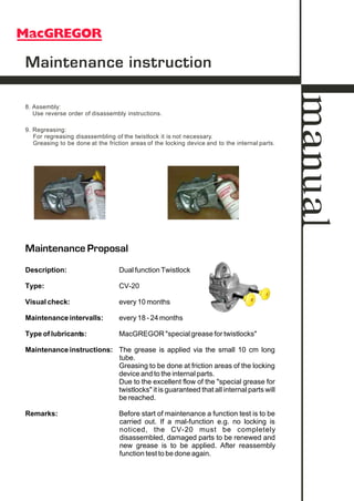 Maintenance Proposal
Description: Dual function Twistlock
Type: CV-20
Visual check: every 10 months
Maintenance intervalls: every 18 - 24 months
Type of lubricants: MacGREGOR "special grease for twistlocks"
Maintenance instructions: The grease is applied via the small 10 cm long
tube.
Greasing to be done at friction areas of the locking
device and to the internal parts.
Due to the excellent flow of the "special grease for
twistlocks" it is guaranteed that all internal parts will
be reached.
Remarks: Before start of maintenance a function test is to be
carried out. If a mal-function e.g. no locking is
noticed, the CV-20 must be completely
disassembled, damaged parts to be renewed and
new grease is to be applied. After reassembly
function test to be done again.
9. Regreasing:
For regreasing disassembling of the twistlock it is not necessary.
Greasing to be done at the friction areas of the locking device and to the internal parts.
Maintenance instruction
8. Assembly:
Use reverse order of disassembly instructions.
manual
 