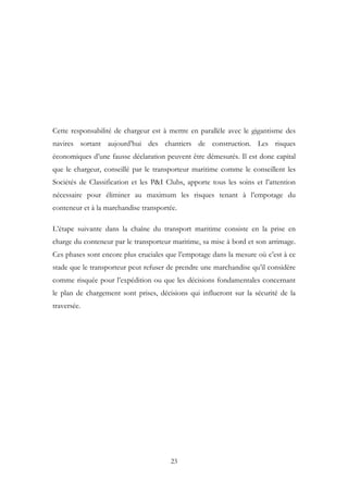 Cette responsabilité de chargeur est à mettre en parallèle avec le gigantisme des
navires sortant aujourd’hui des chantiers de construction. Les risques
économiques d’une fausse déclaration peuvent être démesurés. Il est donc capital
que le chargeur, conseillé par le transporteur maritime comme le conseillent les
Sociétés de Classification et les P&I Clubs, apporte tous les soins et l’attention
nécessaire pour éliminer au maximum les risques tenant à l’empotage du
conteneur et à la marchandise transportée.
L’étape suivante dans la chaîne du transport maritime consiste en la prise en
charge du conteneur par le transporteur maritime, sa mise à bord et son arrimage.
Ces phases sont encore plus cruciales que l’empotage dans la mesure où c’est à ce
stade que le transporteur peut refuser de prendre une marchandise qu’il considère
comme risquée pour l’expédition ou que les décisions fondamentales concernant
le plan de chargement sont prises, décisions qui influeront sur la sécurité de la
traversée.
23
 