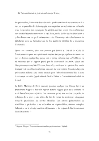 §2 Les sanctions de la perte de conteneurs à la mer.
En premier lieu, l’armateur du navire qui a perdus certains de ses conteneurs à la
mer est responsable des frais engagés pour organiser les opérations de recherche
et de récupération des conteneurs. En général, ces frais seront pris en charge par
son assureur responsabilité civile, le P&I Club, sauf à ce que ce soit exclu dans la
police d’assurance ou que les circonstances du désarrimage soient la résultante de
défaillance grave de l’armateur qui lui fera perdre le bénéfice de la couverture
d’assurance.
Quant aux sanctions, elles sont prévues par l'article L. 218-19 du Code de
l'environnement pour les capitaines de navires français qui, après un accident « en
mer » - donc en quelque lieu que ce soit, et même en haute mer -, n'établit pas ou
ne transmet pas le rapport prévu par la Convention MARPOL (deux ans
d'emprisonnement et 200 000 euros d'amende), tandis que le capitaine d'un navire
étranger voit son obligation limitée aux eaux de souveraineté françaises, la peine
prévue étant réduite à une simple amende pour l'infraction commise dans la zone
économique exclusive (application de l'article 230 de la Convention sur le droit de
la mer).
Le Préfet Maritime de Brest s’avouait pourtant quelque peu démuni face à ce
phénomène. Vigipol73, dans son rapport d’étape, suggère qu’en cas d’accident, « il
serait bon d’attaquer en justice les armateurs qui se sont rendus coupables de
pollution de la mer et des côtes du fait de pertes de conteneurs dangereux
lorsqu’ils proviennent de navires identifiés. Ces actions permettraient de
sensibiliser la profession et de rechercher les responsabilités, souvent multiples.
Cela relève de la sécurité maritime élémentaire et du respect de l’environnement
des Etats côtiers. »
73 Rapport d’étape – Transport de marchandises par conteneurs – Vigipol.
75
 