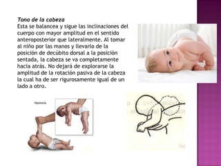 Tono de la cabeza
Esta se balancea y sigue las inclinaciones del
cuerpo con mayor amplitud en el sentido
anteroposterior que lateralmente. Al tomar
al niño por las manos y llevarlo de la
posición de decúbito dorsal a la posición
sentada, la cabeza se va completamente
hacia atrás. No dejará de explorarse la
amplitud de la rotación pasiva de la cabeza
la cual ha de ser rigurosamente igual de un
lado a otro.
 