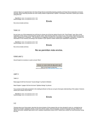 ould do). Now try to separate them into those things that are essentially teaching activities and those that are basically curriculum
activities. Which teaching activities are most closely related to approaches? Syllabi? Techniques? Exercises? Submit your answer
using this tool.


   Disponible en: martes, 18 de septiembre de 2012, 15:00
Fecha de entrega: martes, 25 de septiembre de 2012, 15:00

                                                                            Envío
No se han enviado archivos




TASK 2-3

As you know, as a final assignment you will have to choose one of the two options found in the “Final Project” area. Give a brief
explanation of the reason in choosing this specific option. Start thinking about the context of your final project. Read the document
called "Assignment 2.3 Reading". This document is a suggested inventory for a description of language in education. Complete the
information in the inventory according to the situation in your specific context. Submit your explanation using this tool.


   Disponible en: martes, 18 de septiembre de 2012, 18:25
Fecha de entrega: martes, 25 de septiembre de 2012, 18:25

                                                                            Envío
No se han enviado archivos


                                                   No se permiten más envíos.

FORO UNIT 2
Should English be mandatory in public schools? Why?



                                                       Colocar un nuevo tema de discusión aquí
                                                                (Aún no hay temas en este foro)
                                                    Usted se ha autentificado como DIEGO MARTINEZ CHAVEZ-A- (Salir)

.

UNIT 3

TASK 3-1


Read pages 34-38 from the book “Course Design” by Dubin & Olshtain.


Read Chapter 1 (pages 3-9) from the book “Syllabus Design” by Nunan.


Try to answer all the tasks presented in the reading by Nunan so that you can get a thorough understanding of the subject. However,
submit your answer only to task 6.


   Disponible en: martes, 18 de septiembre de 2012, 18:35
Fecha de entrega: martes, 25 de septiembre de 2012, 18:35

                                                                            Envío

3-2

Thinking about your final project, describe the actual situation of the program that you have decided to work on, considering the
following concepts: pedagogic policies, social and cultural context, view of language, concept of language learning, hidden and
official curriculum, syllabus type (which one?), syllabus classification (which one?). Submit your answer as a word document using
this tool.
 