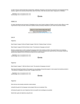 In order to help you decide what types of approaches, syllabuses, techniques, and exercises are favored in your language teaching
situation, regard to the checklist provided below, taken from Brown, 1995. (See document called "Assignment 3.2 Reading").


   Disponible en: martes, 18 de septiembre de 2012, 18:35
Fecha de entrega: martes, 25 de septiembre de 2012, 18:35

                                                                          Envío

FORO 3-3
If a major international event took place in Guadalajara and you were chosen to design an English course for police officers in order
to get trained to help out tourists, what kind of syllabus would you develop? Elaborate on your answer and provide examples.



                                                       Colocar un nuevo tema de discusión aquí
                                                             (Aún no hay temas en este foro)
                                                 Usted se ha autentificado como DIEGO MARTINEZ CHAVEZ-A- (Salir)




Unit 4

Task 4-1

Read Chapter 2 (pages 10-26) and Chapter 6 (pages 73-84) from “Syllabus Design” by Nunan


Read Chapter 2 (pages 35-70) from Brown’s book “The elements of language curriculum”


Develop a questionnaire in order to analyze the language needs of the students enrolled in the program that you are analyzing.
Conduct the needs analysis by applying the questionnaire to a number of students (you decide the size of the sample). Submit the
questionnaires applied and the conclusions you get from the needs analysis.


   Disponible en: martes, 18 de septiembre de 2012, 18:40
Fecha de entrega: martes, 25 de septiembre de 2012, 18:40

                                                                          Envío

Task 4-2

Read Chapter 3 (pages 71-106) from Brown’s book “The elements of language curriculum”


Think about the teaching situation of the program you are analyzing. Having that program in mind, answer the checklist provided in
“The elements of language curriculum book” on pages 105 and 106.


   Disponible en: martes, 18 de septiembre de 2012, 18:40
Fecha de entrega: martes, 25 de septiembre de 2012, 18:40

                                                                          Envío

Task 4-3

Given that you have already conducted a needs analysis:


a) Specify the goals for the language course program that you are analyzing. Then,


b) Develop the goals into a set of objectives that are as specific and unambiguous as possible.


Submit both, goals and objectives using this tool.
 