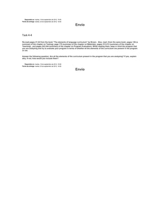 Disponible en: martes, 18 de septiembre de 2012, 18:45
Fecha de entrega: martes, 25 de septiembre de 2012, 18:45

                                                             Envío

Task 4-4

Re-read pages 21-24 from the book “The elements of language curriculum” by Brown. Also, read –from the same book- pages 136 (a
summary of the chapter on Testing), page 175 (summary of the chapter on Materials), pages 212-213 (summary of the chapter on
Teaching) , and pages 243-244 (summary of the chapter on Program Evaluation). While reading them, keep in mind the program that
you are analyzing and try to evaluate your program in terms of whether all the elements of the curriculum are present in the program
or not.


Answer the following question. Are all the elements of the curriculum present in the program that you are analyzing? If yes, explain
why. If not, how would you include them?


   Disponible en: martes, 18 de septiembre de 2012, 18:55
Fecha de entrega: martes, 25 de septiembre de 2012, 18:55

                                                             Envío
 