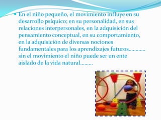  En el niño pequeño, el movimiento influye en su
 desarrollo psíquico; en su personalidad, en sus
 relaciones interpersonales, en la adquisición del
 pensamiento conceptual, en su comportamiento,
 en la adquisición de diversas nociones
 fundamentales para los aprendizajes futuros…………
 sin el movimiento el niño puede ser un ente
 aislado de la vida natural………
 