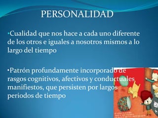 PERSONALIDAD
•Cualidad que nos hace a cada uno diferente
de los otros e iguales a nosotros mismos a lo
largo del tiempo

•Patrón profundamente incorporado de
rasgos cognitivos, afectivos y conductuales
manifiestos, que persisten por largos
periodos de tiempo
 
