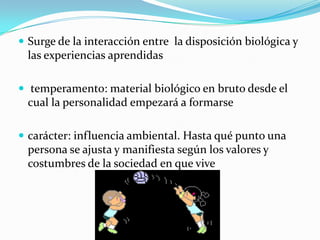  Surge de la interacción entre la disposición biológica y
 las experiencias aprendidas

 temperamento: material biológico en bruto desde el
 cual la personalidad empezará a formarse

 carácter: influencia ambiental. Hasta qué punto una
 persona se ajusta y manifiesta según los valores y
 costumbres de la sociedad en que vive
 