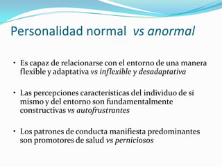 Personalidad normal vs anormal

• Es capaz de relacionarse con el entorno de una manera
  flexible y adaptativa vs inflexible y desadaptativa

• Las percepciones características del individuo de sí
  mismo y del entorno son fundamentalmente
  constructivas vs autofrustrantes

• Los patrones de conducta manifiesta predominantes
  son promotores de salud vs perniciosos
 