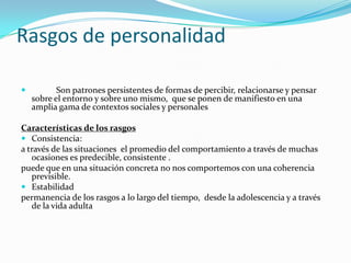 Rasgos de personalidad

          Son patrones persistentes de formas de percibir, relacionarse y pensar
    sobre el entorno y sobre uno mismo, que se ponen de manifiesto en una
    amplia gama de contextos sociales y personales

Características de los rasgos
 Consistencia:
a través de las situaciones el promedio del comportamiento a través de muchas
   ocasiones es predecible, consistente .
puede que en una situación concreta no nos comportemos con una coherencia
   previsible.
 Estabilidad
permanencia de los rasgos a lo largo del tiempo, desde la adolescencia y a través
   de la vida adulta
 