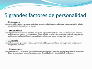 5 grandes factores de personalidad
 Extroversión
desde sociable, activo, hablador, optimista, amante de la diversión, afectuoso hasta reservado, sobrio,
   retraído, tímido, dedicado al trabajo

   Neuroticismo
desde preocupado, nervioso, emotivo, inseguro, hipocondríaco hasta calmado, relajado, no emotivo,
   seguro, fuerte abierto a la experiencia desde curioso, con muchos intereses, creativo, imaginativo,
   original, no tradicional hasta convencional, realista, con pocos intereses, no artístico.

 Afabilidad
desde bondadoso, generoso, confiado, servicial, crédulo, sincero hasta cínico, grosero, suspicaz, no
   cooperativo, irritable

   Ser consciente
desde organizado, trabajador, autodisciplinado, puntual, escrupuloso, limpio, perseverante, ambicioso
   hasta sin propósito, no confiable, perezoso, descuidado, de voluntad débil, hedonista
 