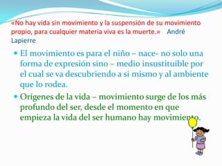 «No hay vida sin movimiento y la suspensión de su movimiento
propio, para cualquier materia viva es la muerte.» André
Lapierre
 El movimiento es para el niño – nace- no solo una
  forma de expresión sino – medio insustituible por
  el cual se va descubriendo a si mismo y al ambiente
  que lo rodea.
 Orígenes de la vida – movimiento surge de los más
  profundo del ser, desde el momento en que
  empieza la vida del ser humano hay movimiento.
 